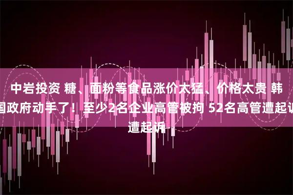 中岩投资 糖、面粉等食品涨价太猛、价格太贵 韩国政府动手了！至少2名企业高管被拘 52名高管遭起诉