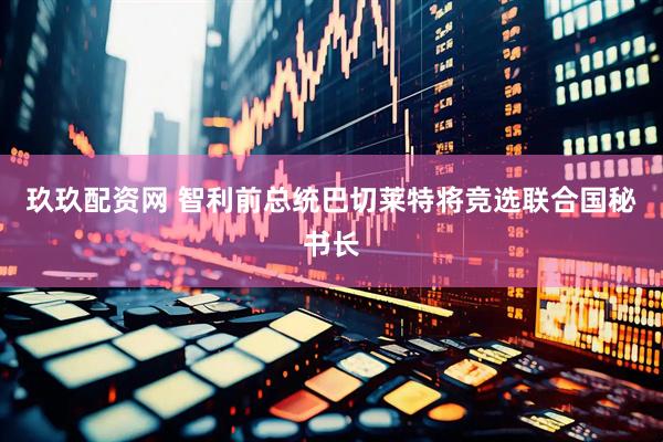玖玖配资网 智利前总统巴切莱特将竞选联合国秘书长