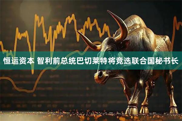 恒运资本 智利前总统巴切莱特将竞选联合国秘书长