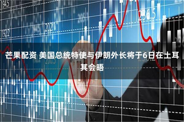 芒果配资 美国总统特使与伊朗外长将于6日在土耳其会晤