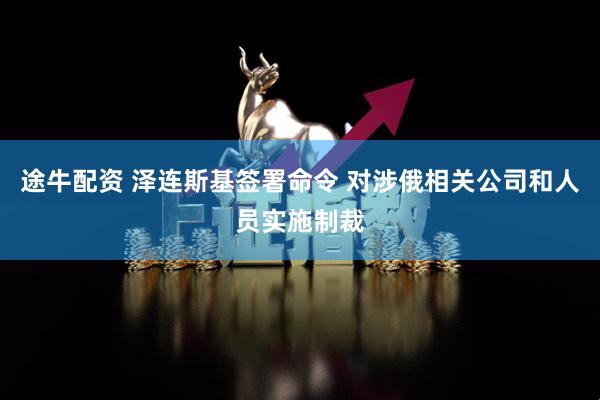 途牛配资 泽连斯基签署命令 对涉俄相关公司和人员实施制裁
