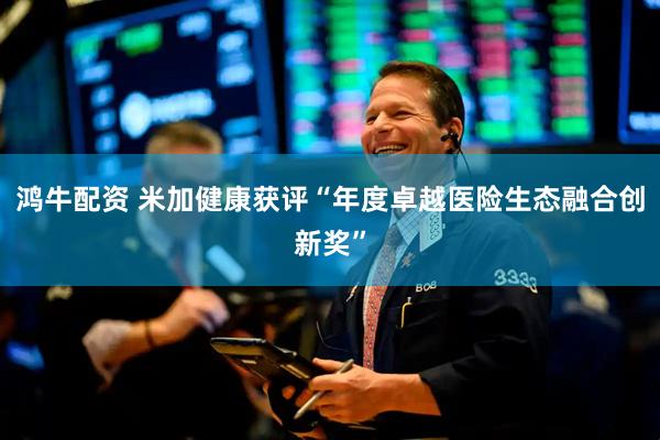 鸿牛配资 米加健康获评“年度卓越医险生态融合创新奖”