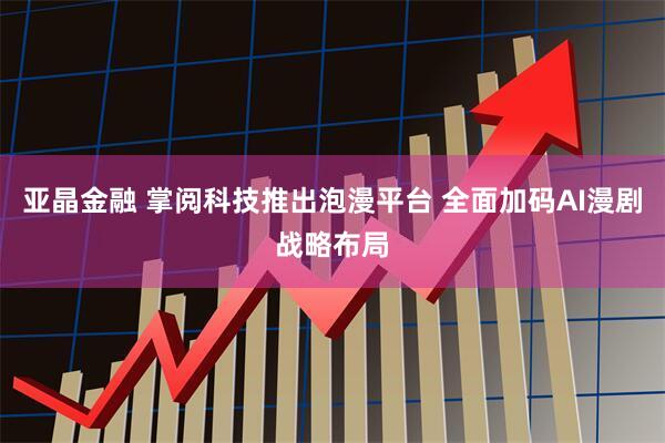亚晶金融 掌阅科技推出泡漫平台 全面加码AI漫剧战略布局