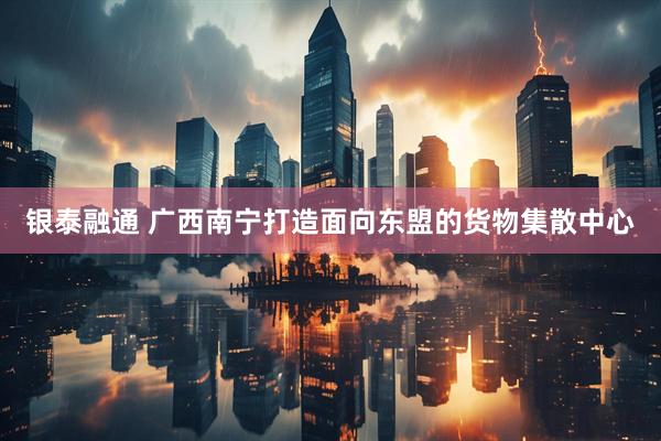 银泰融通 广西南宁打造面向东盟的货物集散中心